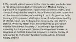 A 85-year-old patient comes to the clinic he asks you to be sure to "do all recommended screening tests." Medical history is significant for hypertension, hypercholesterolemia, COPD, and chronic kidney disease stage 4. Social history includes no current alcohol use and a history of smoking 1 pack of cigarettes daily from age 25 to present. Vital signs show blood pressure reading of 160/84, heart rate 84 beats/min, respiratory rate 16/min, afebrile. What key factor must be considered as you weigh whether low-dose pulmonary CT scanning is appropriate screening for this patient? Choose the single best answer. A. Diagnosis of COPD B. Expected longevity C. Family history of lung cancer D. Pulmonary function test results E. Smoking history SUBMIT