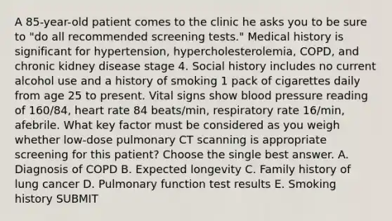 A 85-year-old patient comes to the clinic he asks you to be sure to "do all recommended screening tests." Medical history is significant for hypertension, hypercholesterolemia, COPD, and chronic kidney disease stage 4. Social history includes no current alcohol use and a history of smoking 1 pack of cigarettes daily from age 25 to present. Vital signs show blood pressure reading of 160/84, heart rate 84 beats/min, respiratory rate 16/min, afebrile. What key factor must be considered as you weigh whether low-dose pulmonary CT scanning is appropriate screening for this patient? Choose the single best answer. A. Diagnosis of COPD B. Expected longevity C. Family history of lung cancer D. Pulmonary function test results E. Smoking history SUBMIT