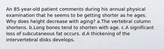 An 85-year-old patient comments during his annual physical examination that he seems to be getting shorter as he ages. Why does height decrease with aging? a.The vertebral column shortens. b.Long bones tend to shorten with age. c.A significant loss of subcutaneous fat occurs. d.A thickening of the intervertebral disks develops.