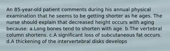 An 85-year-old patient comments during his annual physical examination that he seems to be getting shorter as he ages. The nurse should explain that decreased height occurs with aging because: a.Long bones tend to shorten with age. b.The vertebral column shortens. c.A significant loss of subcutaneous fat occurs. d.A thickening of the intervertebral disks develops