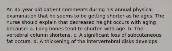 An 85-year-old patient comments during his annual physical examination that he seems to be getting shorter as he ages. The nurse should explain that decreased height occurs with aging because: a. Long bones tend to shorten with age. b. The vertebral column shortens. c. A significant loss of subcutaneous fat occurs. d. A thickening of the intervertebral disks develops.