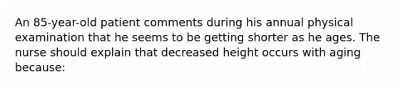 An 85-year-old patient comments during his annual physical examination that he seems to be getting shorter as he ages. The nurse should explain that decreased height occurs with aging because: