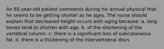 An 85-year-old patient comments during his annual physical that he seems to be getting shorter as he ages. The nurse should explain that decreased height occurs with aging because: a. long bones tend to shorten with age. b. of the shortening of the vertebral column. c. there is a significant loss of subcutaneous fat. d. there is a thickening of the intervertebral discs