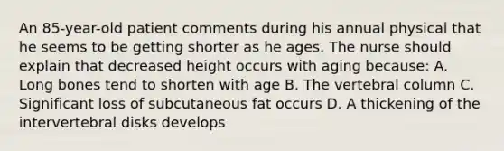 An 85-year-old patient comments during his annual physical that he seems to be getting shorter as he ages. The nurse should explain that decreased height occurs with aging because: A. Long bones tend to shorten with age B. The vertebral column C. Significant loss of subcutaneous fat occurs D. A thickening of the intervertebral disks develops