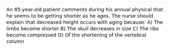 An 85-year-old patient comments during his annual physical that he seems to be getting shorter as he ages. The nurse should explain that decreased height occurs with aging because: A) The limbs become shorter B) The skull decreases in size C) The ribs become compressed D) Of the shortening of the <a href='https://www.questionai.com/knowledge/ki4fsP39zf-vertebral-column' class='anchor-knowledge'>vertebral column</a>