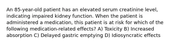 An 85-year-old patient has an elevated serum creatinine level, indicating impaired kidney function. When the patient is administered a medication, this patient is at risk for which of the following medication-related effects? A) Toxicity B) Increased absorption C) Delayed gastric emptying D) Idiosyncratic effects