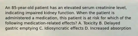 An 85-year-old patient has an elevated serum creatinine level, indicating impaired kidney function. When the patient is administered a medication, this patient is at risk for which of the following medication-related effects? A. Toxicity B. Delayed gastric emptying C. Idiosyncratic effects D. Increased absorption