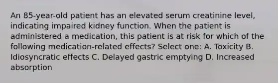 An 85-year-old patient has an elevated serum creatinine level, indicating impaired kidney function. When the patient is administered a medication, this patient is at risk for which of the following medication-related effects? Select one: A. Toxicity B. Idiosyncratic effects C. Delayed gastric emptying D. Increased absorption