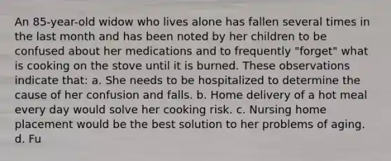 An 85-year-old widow who lives alone has fallen several times in the last month and has been noted by her children to be confused about her medications and to frequently "forget" what is cooking on the stove until it is burned. These observations indicate that: a. She needs to be hospitalized to determine the cause of her confusion and falls. b. Home delivery of a hot meal every day would solve her cooking risk. c. Nursing home placement would be the best solution to her problems of aging. d. Fu