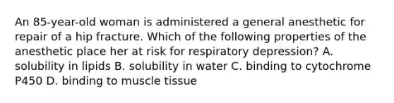 An 85-year-old woman is administered a general anesthetic for repair of a hip fracture. Which of the following properties of the anesthetic place her at risk for respiratory depression? A. solubility in lipids B. solubility in water C. binding to cytochrome P450 D. binding to muscle tissue