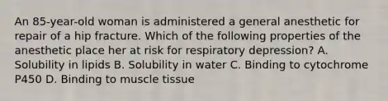 An 85-year-old woman is administered a general anesthetic for repair of a hip fracture. Which of the following properties of the anesthetic place her at risk for respiratory depression? A. Solubility in lipids B. Solubility in water C. Binding to cytochrome P450 D. Binding to muscle tissue