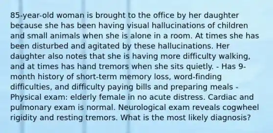 85-year-old woman is brought to the office by her daughter because she has been having visual hallucinations of children and small animals when she is alone in a room. At times she has been disturbed and agitated by these hallucinations. Her daughter also notes that she is having more difficulty walking, and at times has hand tremors when she sits quietly. - Has 9-month history of short-term memory loss, word-finding difficulties, and difficulty paying bills and preparing meals - Physical exam: elderly female in no acute distress. Cardiac and pulmonary exam is normal. Neurological exam reveals cogwheel rigidity and resting tremors. What is the most likely diagnosis?