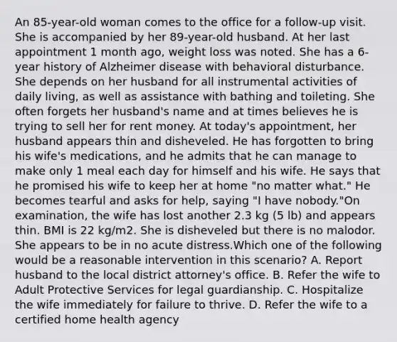An 85-year-old woman comes to the office for a follow-up visit. She is accompanied by her 89-year-old husband. At her last appointment 1 month ago, weight loss was noted. She has a 6-year history of Alzheimer disease with behavioral disturbance. She depends on her husband for all instrumental activities of daily living, as well as assistance with bathing and toileting. She often forgets her husband's name and at times believes he is trying to sell her for rent money. At today's appointment, her husband appears thin and disheveled. He has forgotten to bring his wife's medications, and he admits that he can manage to make only 1 meal each day for himself and his wife. He says that he promised his wife to keep her at home "no matter what." He becomes tearful and asks for help, saying "I have nobody."On examination, the wife has lost another 2.3 kg (5 lb) and appears thin. BMI is 22 kg/m2. She is disheveled but there is no malodor. She appears to be in no acute distress.Which one of the following would be a reasonable intervention in this scenario? A. Report husband to the local district attorney's office. B. Refer the wife to Adult Protective Services for legal guardianship. C. Hospitalize the wife immediately for failure to thrive. D. Refer the wife to a certified home health agency