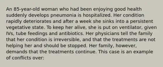 An 85-year-old woman who had been enjoying good health suddenly develops pneumonia is hospitalized. Her condition rapidly deteriorates and after a week she sinks into a persistent vegetative state. To keep her alive, she is put on ventilator, given IVs, tube feedings and antibiotics. Her physicians tell the family that her condition is irreversible, and that the treatments are not helping her and should be stopped. Her family, however, demands that the treatments continue. This case is an example of conflicts over: