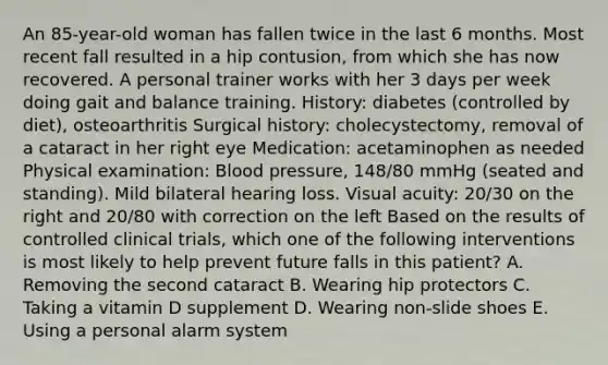 An 85-year-old woman has fallen twice in the last 6 months. Most recent fall resulted in a hip contusion, from which she has now recovered. A personal trainer works with her 3 days per week doing gait and balance training. History: diabetes (controlled by diet), osteoarthritis Surgical history: cholecystectomy, removal of a cataract in her right eye Medication: acetaminophen as needed Physical examination: Blood pressure, 148/80 mmHg (seated and standing). Mild bilateral hearing loss. Visual acuity: 20/30 on the right and 20/80 with correction on the left Based on the results of controlled clinical trials, which one of the following interventions is most likely to help prevent future falls in this patient? A. Removing the second cataract B. Wearing hip protectors C. Taking a vitamin D supplement D. Wearing non-slide shoes E. Using a personal alarm system