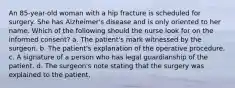 An 85-year-old woman with a hip fracture is scheduled for surgery. She has Alzheimer's disease and is only oriented to her name. Which of the following should the nurse look for on the informed consent? a. The patient's mark witnessed by the surgeon. b. The patient's explanation of the operative procedure. c. A signature of a person who has legal guardianship of the patient. d. The surgeon's note stating that the surgery was explained to the patient.