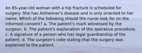 An 85-year-old woman with a hip fracture is scheduled for surgery. She has Alzheimer's disease and is only oriented to her name. Which of the following should the nurse look for on the informed consent? a. The patient's mark witnessed by the surgeon. b. The patient's explanation of the operative procedure. c. A signature of a person who has legal guardianship of the patient. d. The surgeon's note stating that the surgery was explained to the patient.