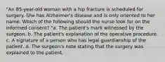 "An 85-year-old woman with a hip fracture is scheduled for surgery. She has Alzheimer's disease and is only oriented to her name. Which of the following should the nurse look for on the informed consent? "a. The patient's mark witnessed by the surgeon. b. The patient's explanation of the operative procedure. c. A signature of a person who has legal guardianship of the patient. d. The surgeon's note stating that the surgery was explained to the patient.