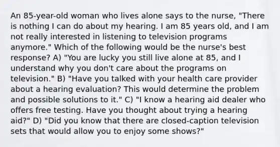 An 85-year-old woman who lives alone says to the nurse, "There is nothing I can do about my hearing. I am 85 years old, and I am not really interested in listening to television programs anymore." Which of the following would be the nurse's best response? A) "You are lucky you still live alone at 85, and I understand why you don't care about the programs on television." B) "Have you talked with your health care provider about a hearing evaluation? This would determine the problem and possible solutions to it." C) "I know a hearing aid dealer who offers free testing. Have you thought about trying a hearing aid?" D) "Did you know that there are closed-caption television sets that would allow you to enjoy some shows?"