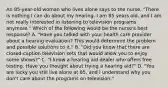 An 85-year-old woman who lives alone says to the nurse, "There is nothing I can do about my hearing. I am 85 years old, and I am not really interested in listening to television programs anymore." Which of the following would be the nurse's best response? A. "Have you talked with your health care provider about a hearing evaluation? This would determine the problem and possible solutions to it." B. "Did you know that there are closed-caption television sets that would allow you to enjoy some shows?" C. "I know a hearing aid dealer who offers free testing. Have you thought about trying a hearing aid?" D. "You are lucky you still live alone at 85, and I understand why you don't care about the programs on television."