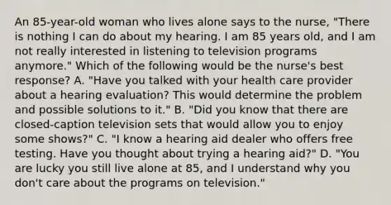 An 85-year-old woman who lives alone says to the nurse, "There is nothing I can do about my hearing. I am 85 years old, and I am not really interested in listening to television programs anymore." Which of the following would be the nurse's best response? A. "Have you talked with your health care provider about a hearing evaluation? This would determine the problem and possible solutions to it." B. "Did you know that there are closed-caption television sets that would allow you to enjoy some shows?" C. "I know a hearing aid dealer who offers free testing. Have you thought about trying a hearing aid?" D. "You are lucky you still live alone at 85, and I understand why you don't care about the programs on television."