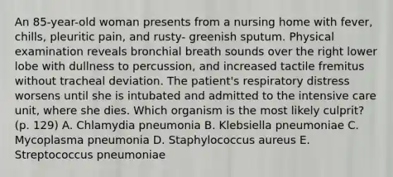 An 85-year-old woman presents from a nursing home with fever, chills, pleuritic pain, and rusty- greenish sputum. Physical examination reveals bronchial breath sounds over the right lower lobe with dullness to percussion, and increased tactile fremitus without tracheal deviation. The patient's respiratory distress worsens until she is intubated and admitted to the intensive care unit, where she dies. Which organism is the most likely culprit? (p. 129) A. Chlamydia pneumonia B. Klebsiella pneumoniae C. Mycoplasma pneumonia D. Staphylococcus aureus E. Streptococcus pneumoniae