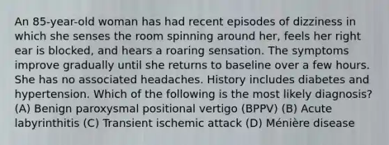 An 85-year-old woman has had recent episodes of dizziness in which she senses the room spinning around her, feels her right ear is blocked, and hears a roaring sensation. The symptoms improve gradually until she returns to baseline over a few hours. She has no associated headaches. History includes diabetes and hypertension. Which of the following is the most likely diagnosis? (A) Benign paroxysmal positional vertigo (BPPV) (B) Acute labyrinthitis (C) Transient ischemic attack (D) Ménière disease