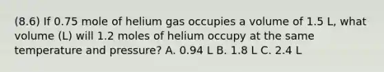 (8.6) If 0.75 mole of helium gas occupies a volume of 1.5 L, what volume (L) will 1.2 moles of helium occupy at the same temperature and pressure? A. 0.94 L B. 1.8 L C. 2.4 L