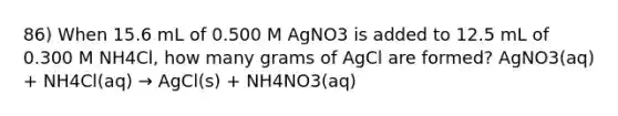 86) When 15.6 mL of 0.500 M AgNO3 is added to 12.5 mL of 0.300 M NH4Cl, how many grams of AgCl are formed? AgNO3(aq) + NH4Cl(aq) → AgCl(s) + NH4NO3(aq)