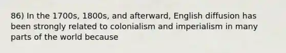 86) In the 1700s, 1800s, and afterward, English diffusion has been strongly related to colonialism and imperialism in many parts of the world because