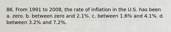 86. From 1991 to 2008, the rate of inflation in the U.S. has been a. zero. b. between zero and 2.1%. c. between 1.6% and 4.1%. d. between 3.2% and 7.2%.