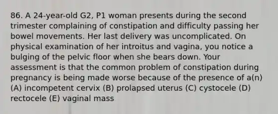 86. A 24-year-old G2, P1 woman presents during the second trimester complaining of constipation and difficulty passing her bowel movements. Her last delivery was uncomplicated. On physical examination of her introitus and vagina, you notice a bulging of the pelvic floor when she bears down. Your assessment is that the common problem of constipation during pregnancy is being made worse because of the presence of a(n) (A) incompetent cervix (B) prolapsed uterus (C) cystocele (D) rectocele (E) vaginal mass