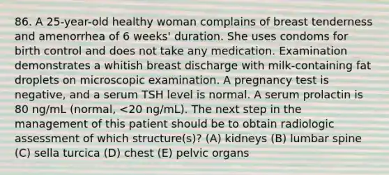 86. A 25-year-old healthy woman complains of breast tenderness and amenorrhea of 6 weeks' duration. She uses condoms for birth control and does not take any medication. Examination demonstrates a whitish breast discharge with milk-containing fat droplets on microscopic examination. A pregnancy test is negative, and a serum TSH level is normal. A serum prolactin is 80 ng/mL (normal, <20 ng/mL). The next step in the management of this patient should be to obtain radiologic assessment of which structure(s)? (A) kidneys (B) lumbar spine (C) sella turcica (D) chest (E) pelvic organs