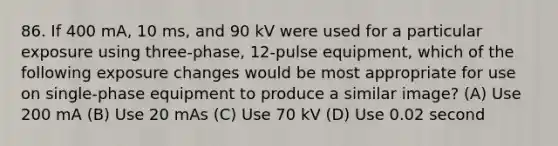 86. If 400 mA, 10 ms, and 90 kV were used for a particular exposure using three-phase, 12-pulse equipment, which of the following exposure changes would be most appropriate for use on single-phase equipment to produce a similar image? (A) Use 200 mA (B) Use 20 mAs (C) Use 70 kV (D) Use 0.02 second