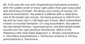 86. A 65-year-old man with longstanding emphysema presents with the sudden onset of sharp right-sided chest pain associated with shortness of breath. He denies any history of trauma. On physical examination, the patient is afebrile with a respiratory rate of 28 breaths per minute. His blood pressure is 100/70 mm Hg and his heart rate is 120 beats per minute. Neck examination reveals no tracheal deviation. On lung auscultation, the patient has decreased fremitus, hyperresonance, and diminished breath sounds over the right posterior hemithorax. Which of the following is the most likely diagnosis? a. Tension pneumothorax b. Secondary pneumothorax c. Pulmonary embolus d. Primary pneumothorax e. Pneumonia