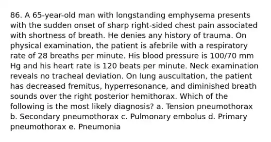 86. A 65-year-old man with longstanding emphysema presents with the sudden onset of sharp right-sided chest pain associated with shortness of breath. He denies any history of trauma. On physical examination, the patient is afebrile with a respiratory rate of 28 breaths per minute. His blood pressure is 100/70 mm Hg and his heart rate is 120 beats per minute. Neck examination reveals no tracheal deviation. On lung auscultation, the patient has decreased fremitus, hyperresonance, and diminished breath sounds over the right posterior hemithorax. Which of the following is the most likely diagnosis? a. Tension pneumothorax b. Secondary pneumothorax c. Pulmonary embolus d. Primary pneumothorax e. Pneumonia