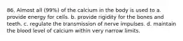 86. Almost all (99%) of the calcium in the body is used to a. provide energy for cells. b. provide rigidity for the bones and teeth. c. regulate the transmission of nerve impulses. d. maintain the blood level of calcium within very narrow limits.