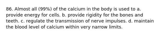 86. Almost all (99%) of the calcium in the body is used to a. provide energy for cells. b. provide rigidity for the bones and teeth. c. regulate the transmission of nerve impulses. d. maintain the blood level of calcium within very narrow limits.