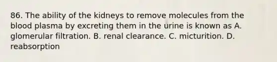 86. The ability of the kidneys to remove molecules from the blood plasma by excreting them in the urine is known as A. glomerular filtration. B. renal clearance. C. micturition. D. reabsorption