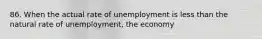 86. When the actual rate of unemployment is less than the natural rate of unemployment, the economy