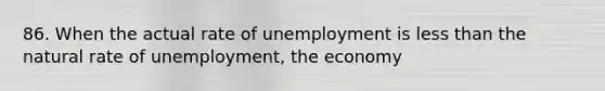 86. When the actual rate of unemployment is less than the natural rate of unemployment, the economy