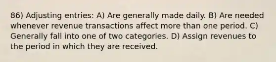 86) Adjusting entries: A) Are generally made daily. B) Are needed whenever revenue transactions affect more than one period. C) Generally fall into one of two categories. D) Assign revenues to the period in which they are received.