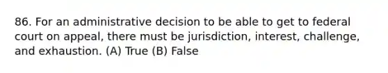 86. For an administrative decision to be able to get to federal court on appeal, there must be jurisdiction, interest, challenge, and exhaustion. (A) True (B) False