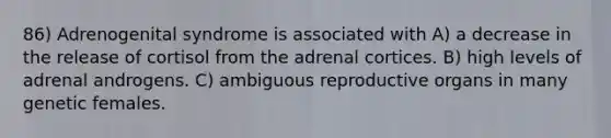 86) Adrenogenital syndrome is associated with A) a decrease in the release of cortisol from the adrenal cortices. B) high levels of adrenal androgens. C) ambiguous reproductive organs in many genetic females.