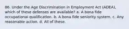 86. Under the Age Discrimination in Employment Act (ADEA), which of these defenses are available? a. A bona fide occupational qualification. b. A bona fide seniority system. c. Any reasonable action. d. All of these.