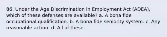 86. Under the <a href='https://www.questionai.com/knowledge/kZ72Z0tq53-age-discrimination' class='anchor-knowledge'>age discrimination</a> in Employment Act (ADEA), which of these defenses are available? a. A bona fide occupational qualification. b. A bona fide seniority system. c. Any reasonable action. d. All of these.