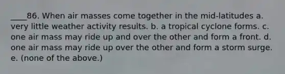 ____86. When air masses come together in the mid-latitudes a. very little weather activity results. b. a tropical cyclone forms. c. one air mass may ride up and over the other and form a front. d. one air mass may ride up over the other and form a storm surge. e. (none of the above.)