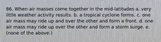 86. When air masses come together in the mid-latitudes a. very little weather activity results. b. a tropical cyclone forms. c. one air mass may ride up and over the other and form a front. d. one air mass may ride up over the other and form a storm surge. e. (none of the above.)