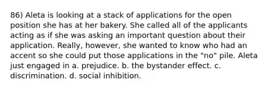 86) Aleta is looking at a stack of applications for the open position she has at her bakery. She called all of the applicants acting as if she was asking an important question about their application. Really, however, she wanted to know who had an accent so she could put those applications in the "no" pile. Aleta just engaged in a. prejudice. b. the bystander effect. c. discrimination. d. social inhibition.