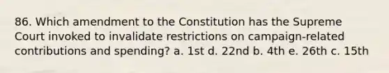 86. Which amendment to the Constitution has the Supreme Court invoked to invalidate restrictions on campaign-related contributions and spending? a. 1st d. 22nd b. 4th e. 26th c. 15th